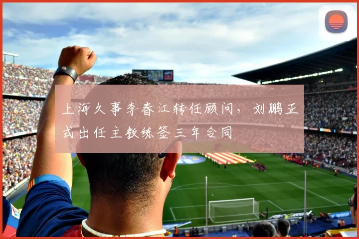 上海久事李春江转任顾问,刘鹏正式出任主教练签三年合同