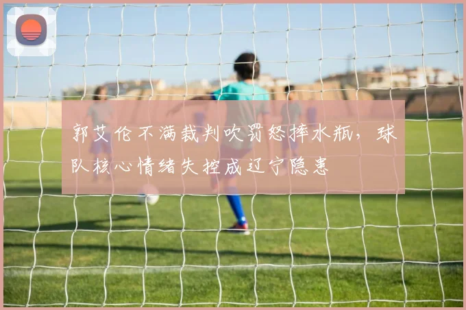 郭艾伦不满裁判吹罚怒摔水瓶，球队核心情绪失控成辽宁隐患