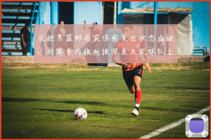 北控男篮邹雨宸伤愈复出状态成谜，新赛季内线轮换深度决定球队上限