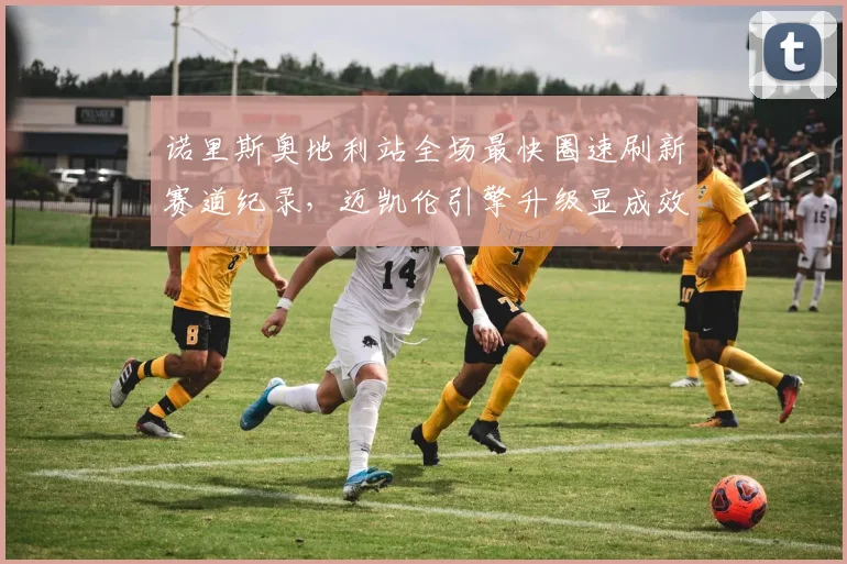诺里斯奥地利站全场最快圈速刷新赛道纪录,迈凯伦引擎升级显成效