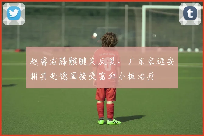 赵睿右膝髌腱炎反复，广东宏远安排其赴德国接受富血小板治疗