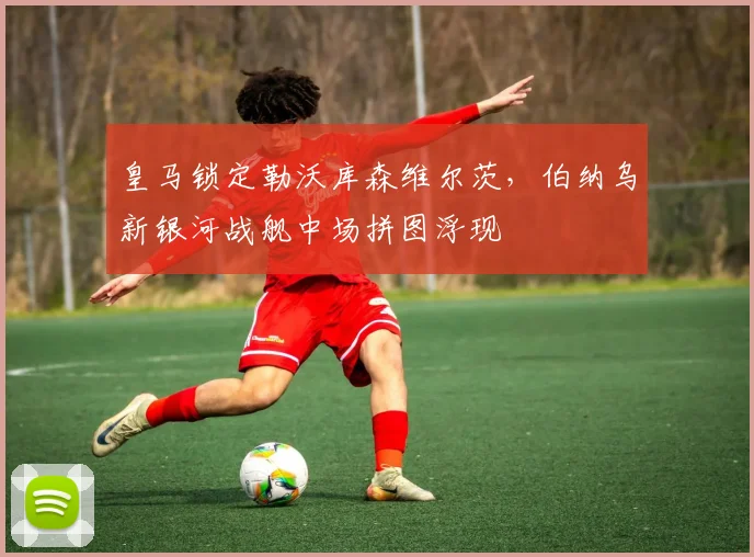 皇马锁定勒沃库森维尔茨，伯纳乌新银河战舰中场拼图浮现