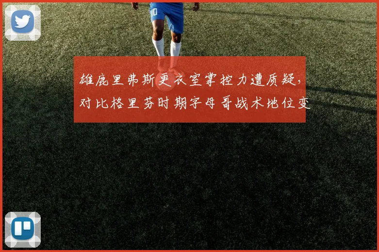 雄鹿里弗斯更衣室掌控力遭质疑,对比格里芬时期字母哥战术地位变化