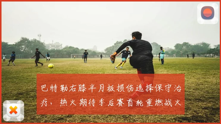 巴特勒右膝半月板损伤选择保守治疗，热火期待季后赛首轮重燃战火
