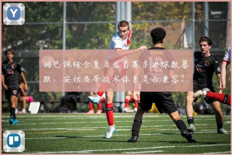 姆巴佩转会皇马后首赛季进球数暴跌，安切洛蒂战术体系是否兼容？