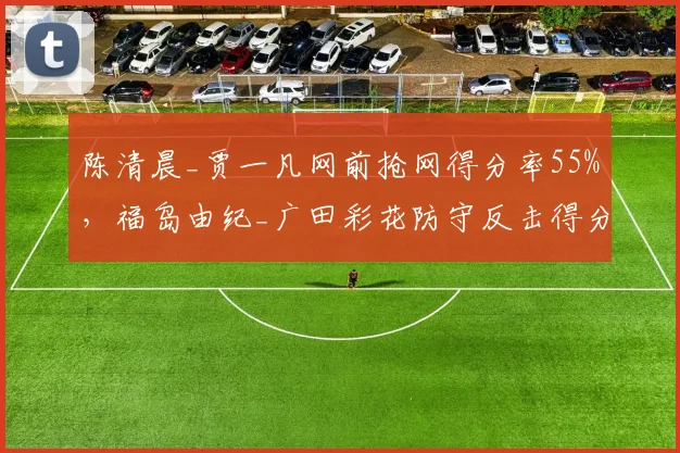 陈清晨_贾一凡网前抢网得分率55%，福岛由纪_广田彩花防守反击得分率仅40%，女双战术分野