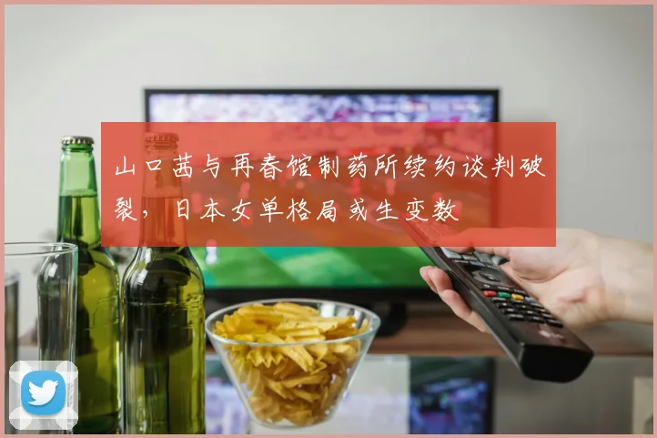 山口茜与再春馆制药所续约谈判破裂,日本女单格局或生变数
