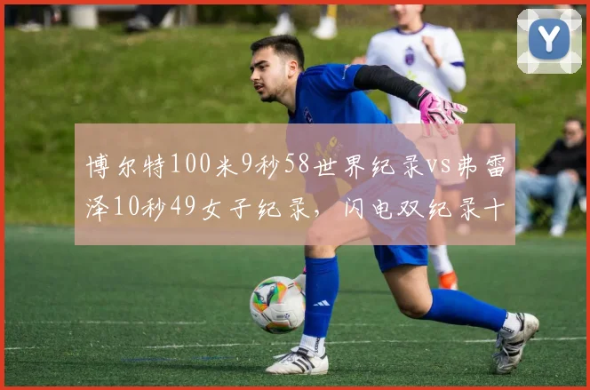 博尔特100米9秒58世界纪录vs弗雷泽10秒49女子纪录，闪电双纪录十五年无人撼动