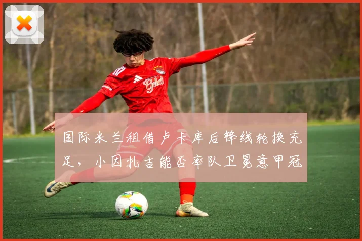 国际米兰租借卢卡库后锋线轮换充足，小因扎吉能否率队卫冕意甲冠军？