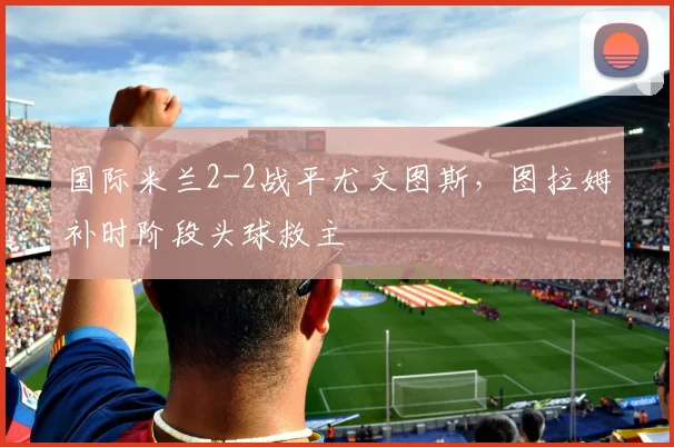 国际米兰2-2战平尤文图斯，图拉姆补时阶段头球救主